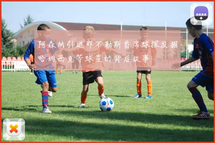 阿森纳引进那不勒斯首席球探发掘哈姆西克等球星的背后故事