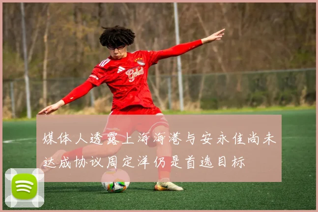 媒体人透露上海海港与安永佳尚未达成协议周定洋仍是首选目标